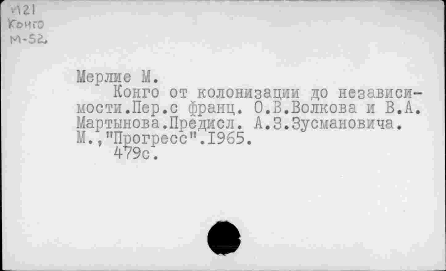 ﻿VI г I Конго И-5^
Мерлие М.
Конго от колонизации до независимости.Пер.с франц. 0.В.Волкова и В.А. Мартынова.Предисл. А.3.Зусмановича.
М.,’’Прогресс”. 1965.